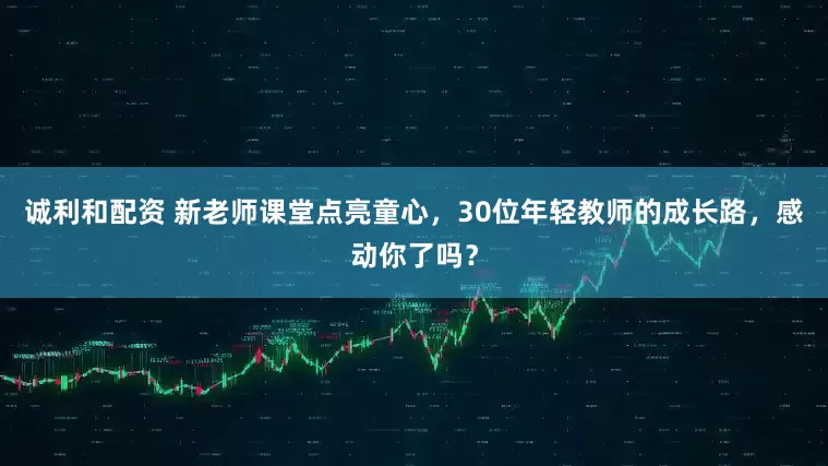 诚利和配资 新老师课堂点亮童心，30位年轻教师的成长路，感动你了吗？