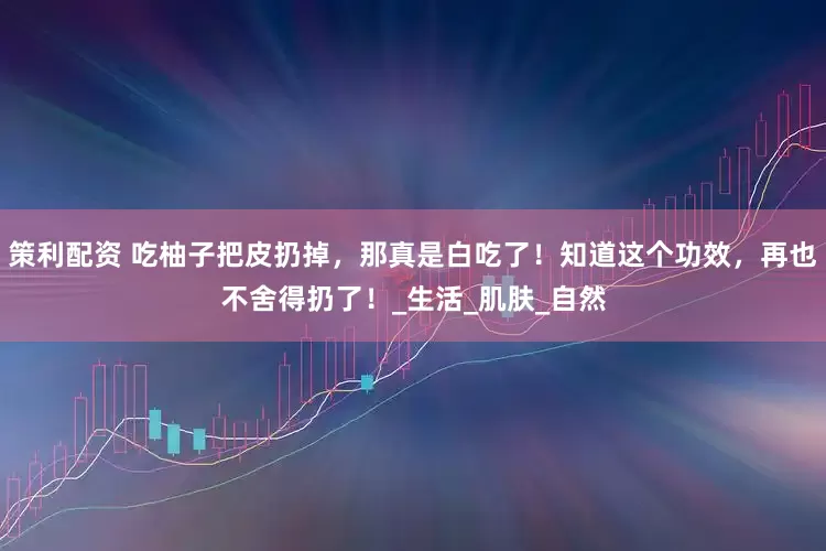 策利配资 吃柚子把皮扔掉，那真是白吃了！知道这个功效，再也不舍得扔了！_生活_肌肤_自然