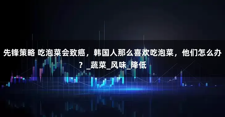 先锋策略 吃泡菜会致癌，韩国人那么喜欢吃泡菜，他们怎么办？_蔬菜_风味_降低