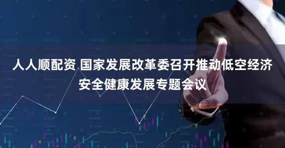 人人顺配资 国家发展改革委召开推动低空经济安全健康发展专题会议