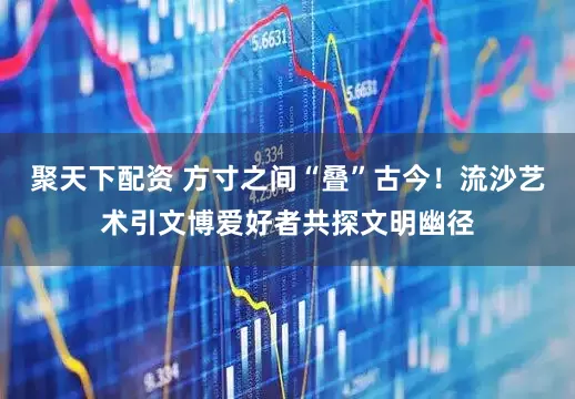 聚天下配资 方寸之间“叠”古今！流沙艺术引文博爱好者共探文明幽径