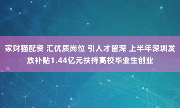 家财猫配资 汇优质岗位 引人才留深 上半年深圳发放补贴1.44亿元扶持高校毕业生创业