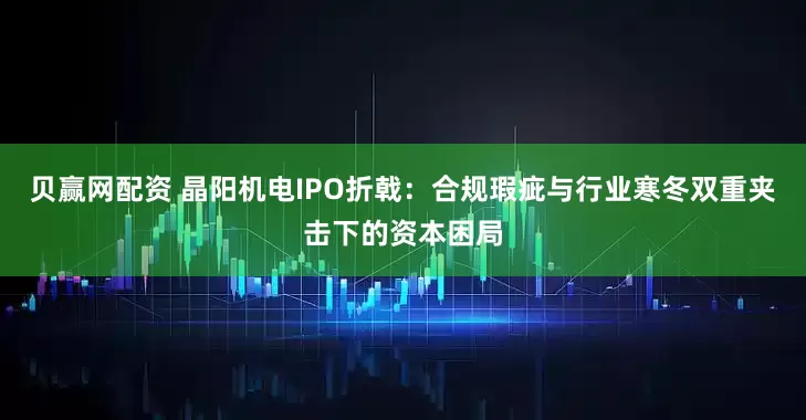 贝赢网配资 晶阳机电IPO折戟：合规瑕疵与行业寒冬双重夹击下的资本困局