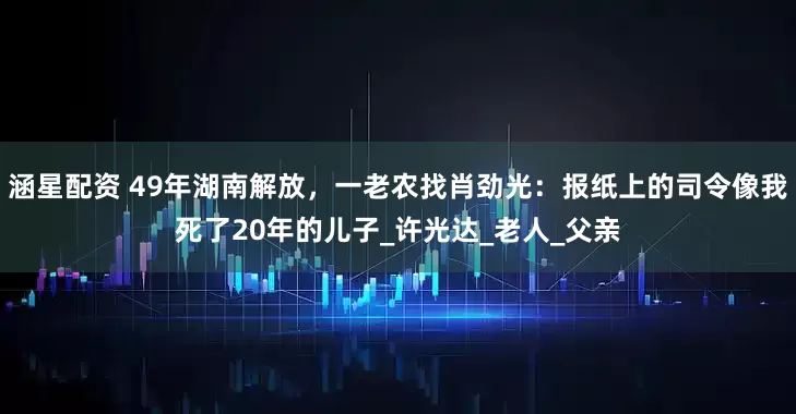 涵星配资 49年湖南解放，一老农找肖劲光：报纸上的司令像我死了20年的儿子_许光达_老人_父亲
