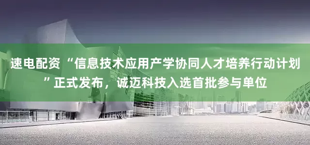速电配资 “信息技术应用产学协同人才培养行动计划”正式发布，诚迈科技入选首批参与单位