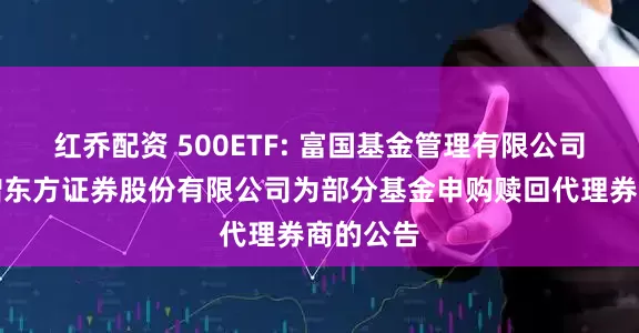 红乔配资 500ETF: 富国基金管理有限公司关于新增东方证券股份有限公司为部分基金申购赎回代理券商的公告