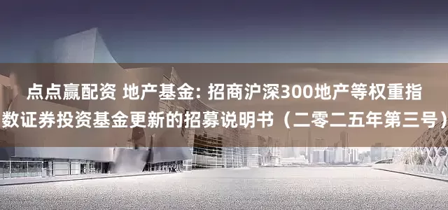 点点赢配资 地产基金: 招商沪深300地产等权重指数证券投资基金更新的招募说明书（二零二五年第三号）