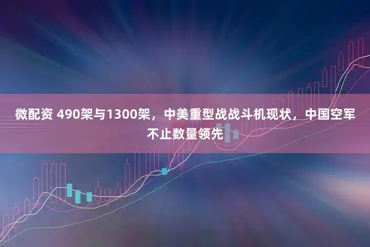 微配资 490架与1300架，中美重型战战斗机现状，中国空军不止数量领先