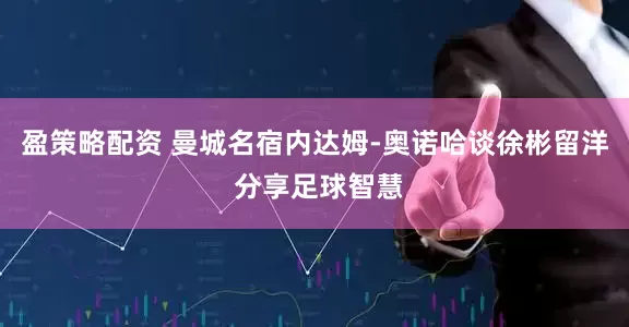 盈策略配资 曼城名宿内达姆-奥诺哈谈徐彬留洋 分享足球智慧